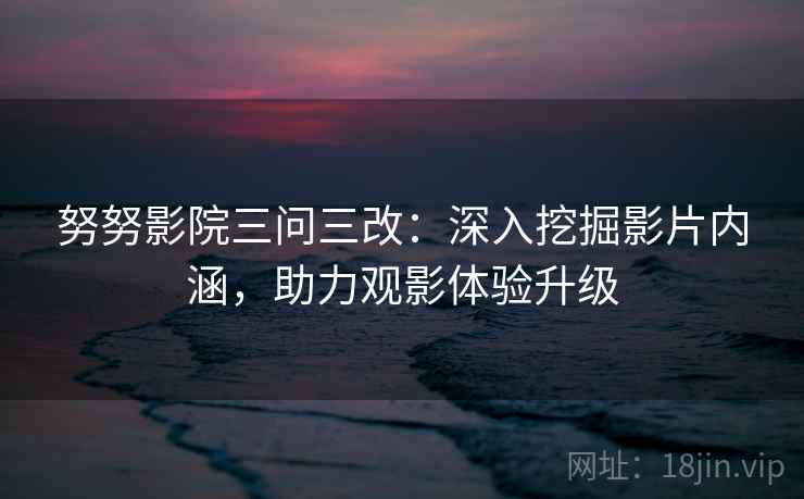 努努影院三问三改：深入挖掘影片内涵，助力观影体验升级