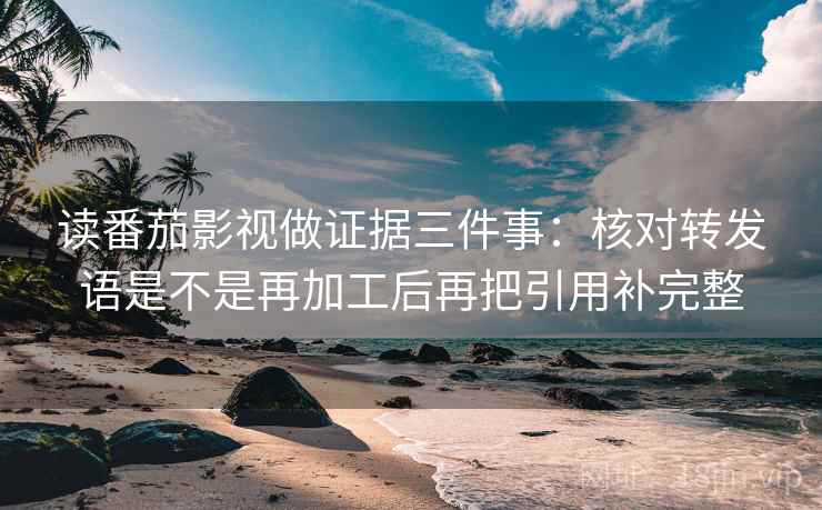 读番茄影视做证据三件事:核对转发语是不是再加工后再把引用补完整