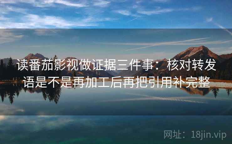 读番茄影视做证据三件事:核对转发语是不是再加工后再把引用补完整