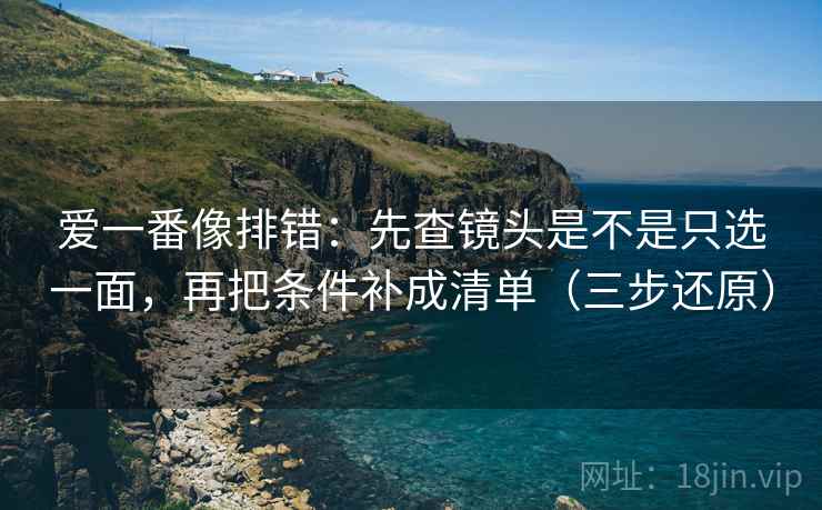 爱一番像排错：先查镜头是不是只选一面，再把条件补成清单（三步还原）