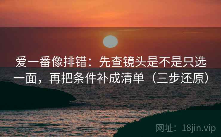 爱一番像排错：先查镜头是不是只选一面，再把条件补成清单（三步还原）