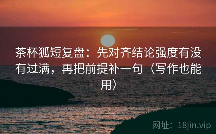 茶杯狐短复盘：先对齐结论强度有没有过满，再把前提补一句（写作也能用）