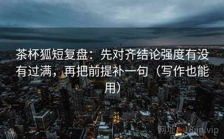 茶杯狐短复盘：先对齐结论强度有没有过满，再把前提补一句（写作也能用）