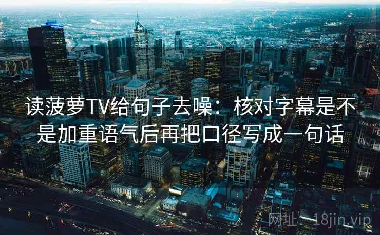 读菠萝TV给句子去噪：核对字幕是不是加重语气后再把口径写成一句话