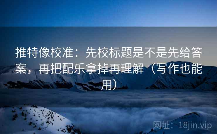 推特像校准:先校标题是不是先给答案,再把配乐拿掉再理解(写作也能用)
