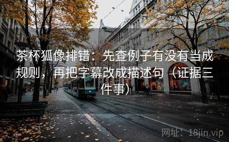 茶杯狐像排错：先查例子有没有当成规则，再把字幕改成描述句（证据三件事）