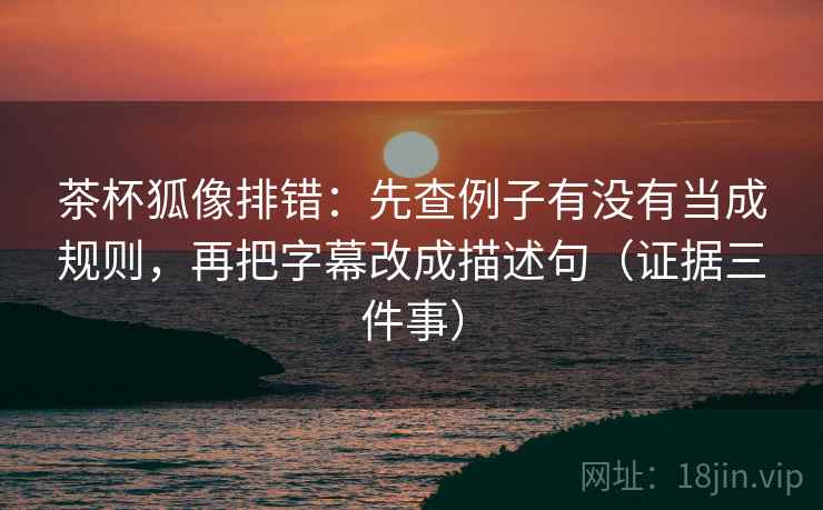 茶杯狐像排错：先查例子有没有当成规则，再把字幕改成描述句（证据三件事）