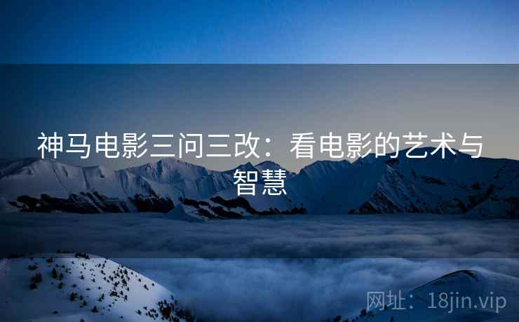神马电影三问三改：看电影的艺术与智慧