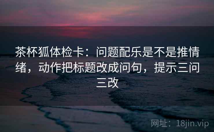 茶杯狐体检卡：问题配乐是不是推情绪，动作把标题改成问句，提示三问三改