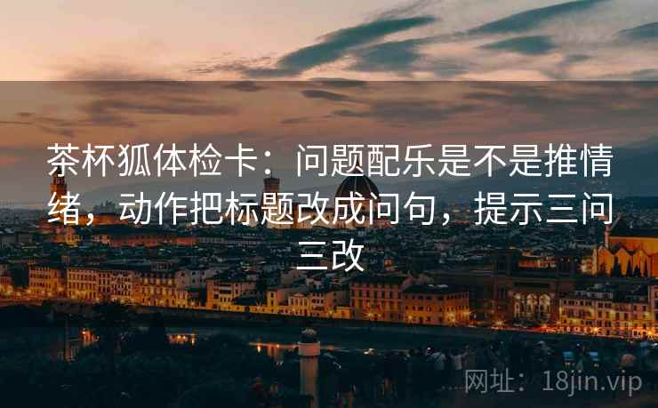 茶杯狐体检卡：问题配乐是不是推情绪，动作把标题改成问句，提示三问三改