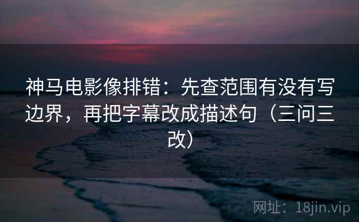 神马电影像排错：先查范围有没有写边界，再把字幕改成描述句（三问三改）