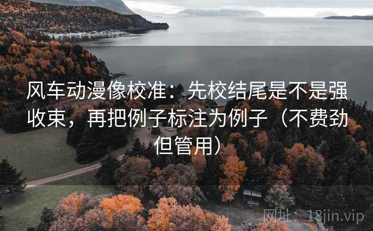 风车动漫像校准：先校结尾是不是强收束，再把例子标注为例子（不费劲但管用）