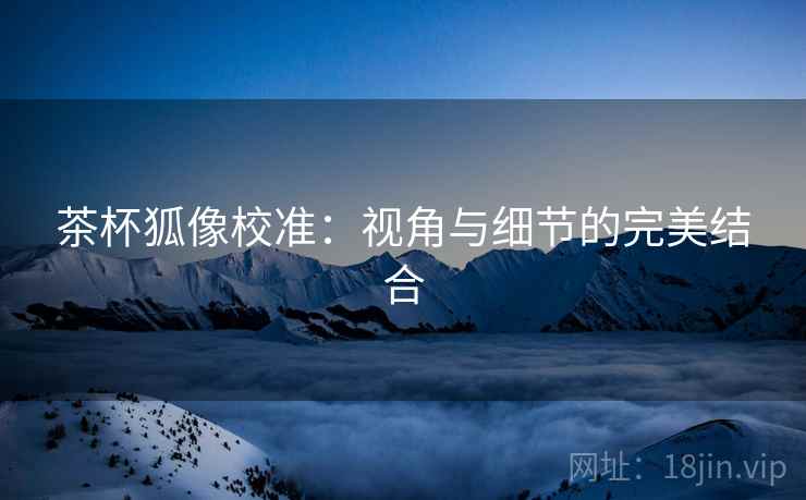 茶杯狐像校准：视角与细节的完美结合