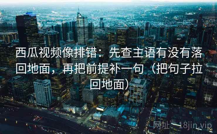 西瓜视频像排错:先查主语有没有落回地面,再把前提补一句(把句子拉回地面)