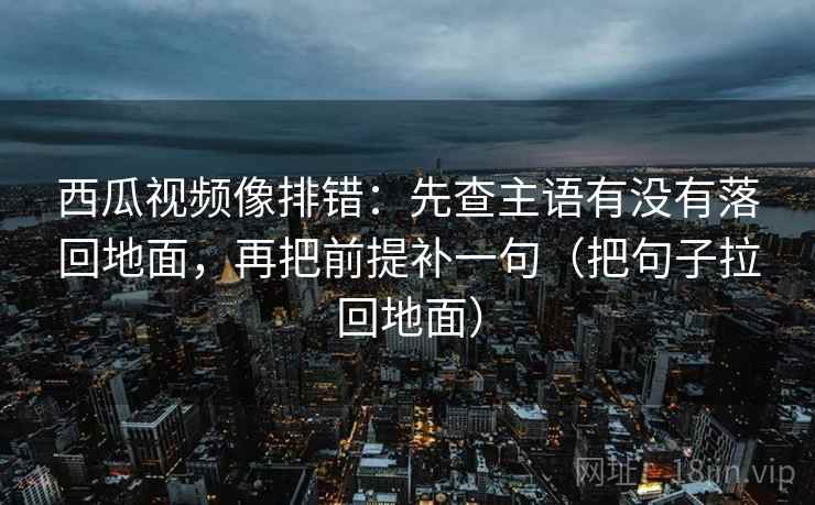 西瓜视频像排错:先查主语有没有落回地面,再把前提补一句(把句子拉回地面)