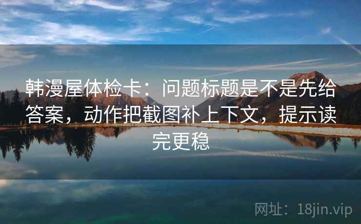 韩漫屋体检卡：问题标题是不是先给答案，动作把截图补上下文，提示读完更稳