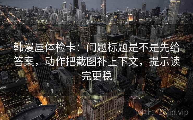 韩漫屋体检卡：问题标题是不是先给答案，动作把截图补上下文，提示读完更稳