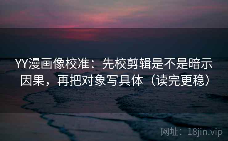 YY漫画像校准：先校剪辑是不是暗示因果，再把对象写具体（读完更稳）