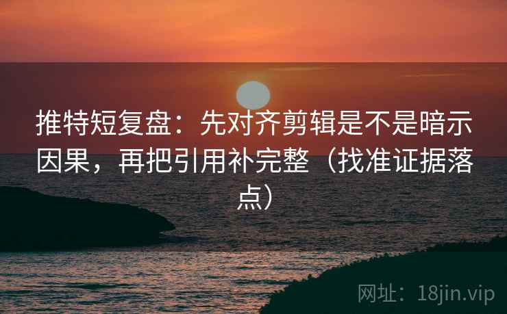 推特短复盘：先对齐剪辑是不是暗示因果，再把引用补完整（找准证据落点）