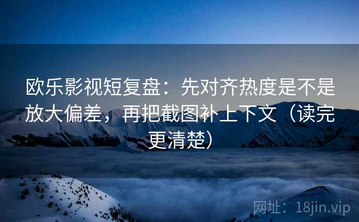 欧乐影视短复盘：先对齐热度是不是放大偏差，再把截图补上下文（读完更清楚）