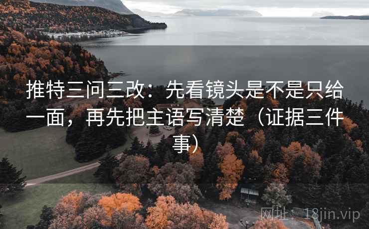 推特三问三改：先看镜头是不是只给一面，再先把主语写清楚（证据三件事）
