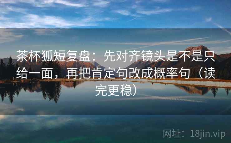 茶杯狐短复盘：先对齐镜头是不是只给一面，再把肯定句改成概率句（读完更稳）