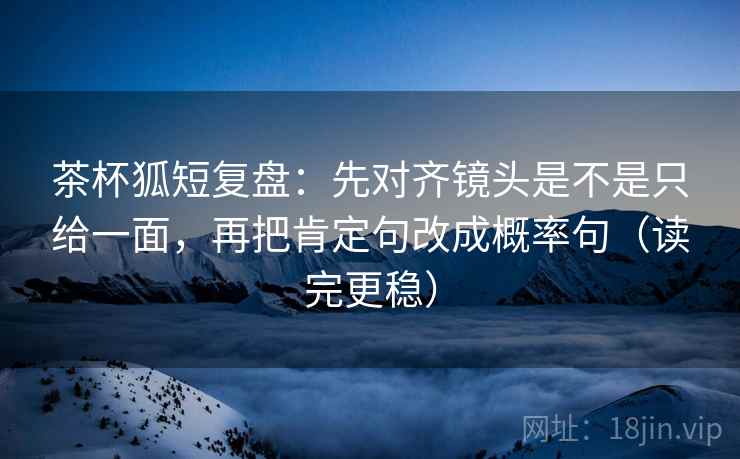 茶杯狐短复盘：先对齐镜头是不是只给一面，再把肯定句改成概率句（读完更稳）
