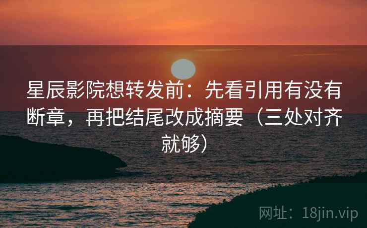 星辰影院想转发前:先看引用有没有断章,再把结尾改成摘要(三处对齐就够)