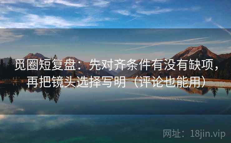 觅圈短复盘:先对齐条件有没有缺项,再把镜头选择写明(评论也能用)