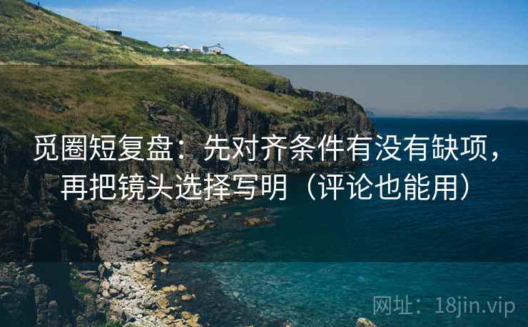 觅圈短复盘:先对齐条件有没有缺项,再把镜头选择写明(评论也能用)