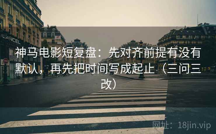 神马电影短复盘：先对齐前提有没有默认，再先把时间写成起止（三问三改）