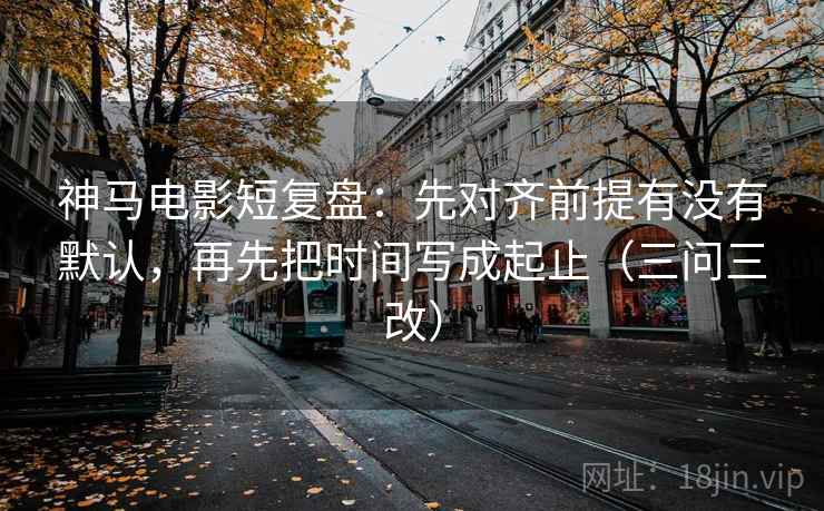 神马电影短复盘：先对齐前提有没有默认，再先把时间写成起止（三问三改）