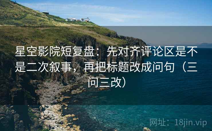 星空影院短复盘:先对齐评论区是不是二次叙事,再把标题改成问句(三问三改)