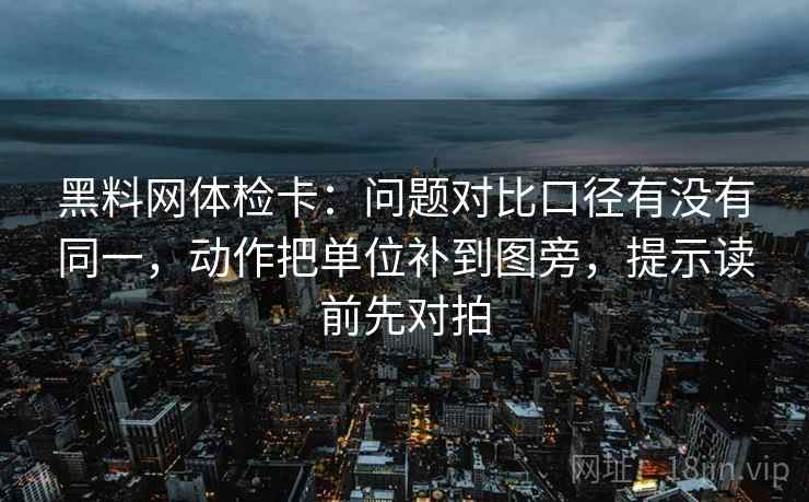 黑料网体检卡:问题对比口径有没有同一,动作把单位补到图旁,提示读前先对拍