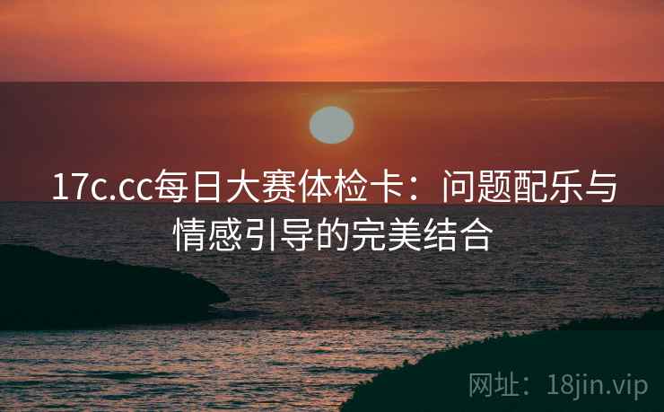 17c.cc每日大赛体检卡:问题配乐与情感引导的完美结合