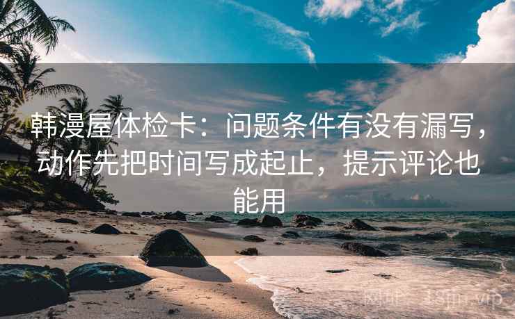 韩漫屋体检卡：问题条件有没有漏写，动作先把时间写成起止，提示评论也能用
