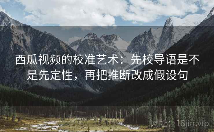西瓜视频的校准艺术：先校导语是不是先定性，再把推断改成假设句