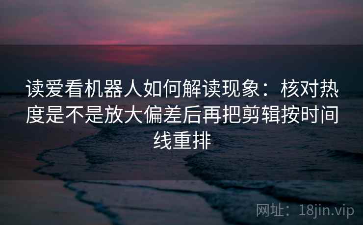 读爱看机器人如何解读现象：核对热度是不是放大偏差后再把剪辑按时间线重排