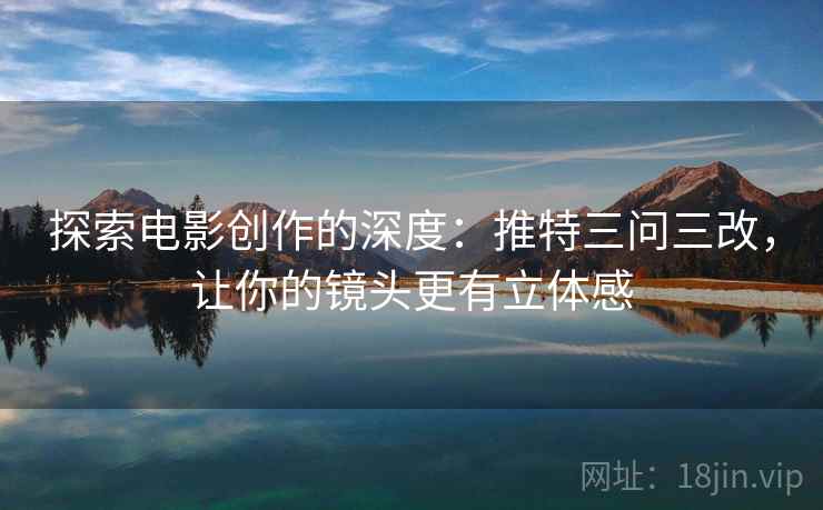 探索电影创作的深度：推特三问三改，让你的镜头更有立体感