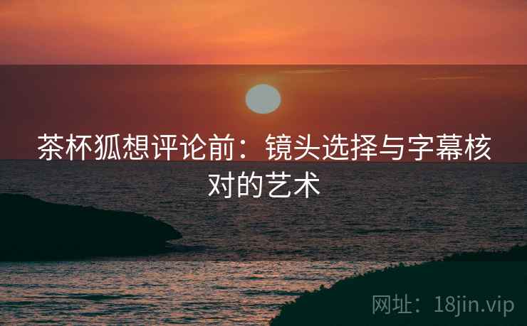 茶杯狐想评论前：镜头选择与字幕核对的艺术