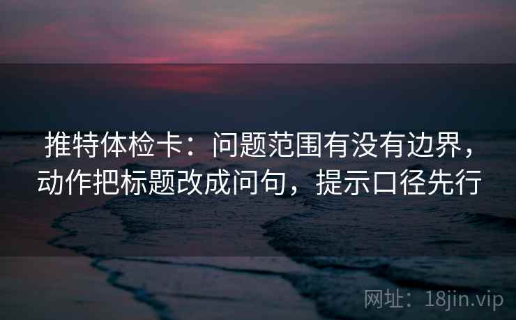 推特体检卡：问题范围有没有边界，动作把标题改成问句，提示口径先行