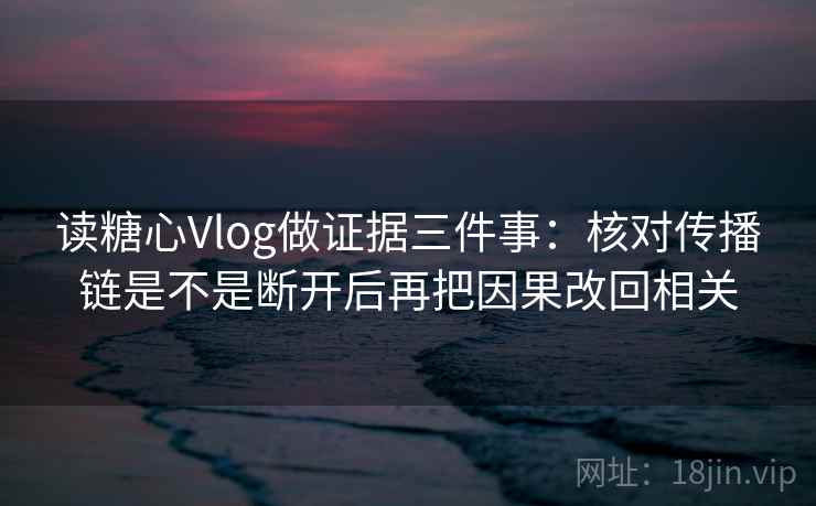 读糖心Vlog做证据三件事：核对传播链是不是断开后再把因果改回相关