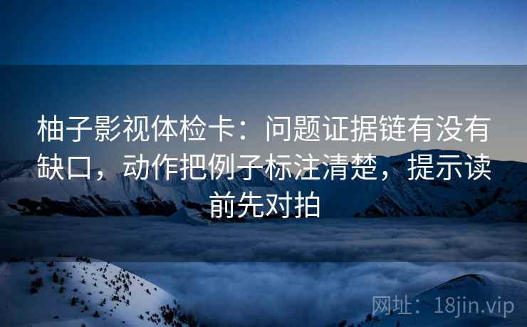 柚子影视体检卡：问题证据链有没有缺口，动作把例子标注清楚，提示读前先对拍