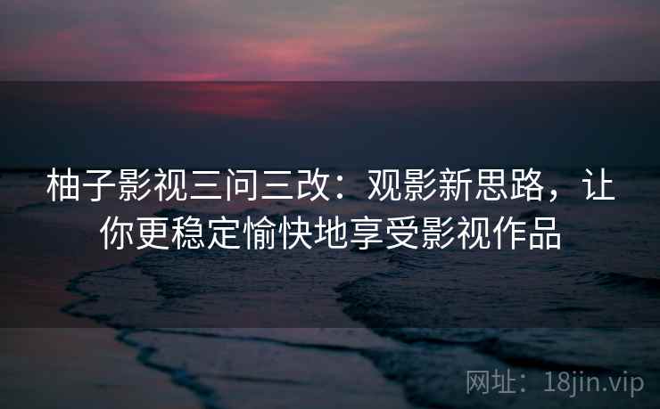 柚子影视三问三改：观影新思路，让你更稳定愉快地享受影视作品  第2张