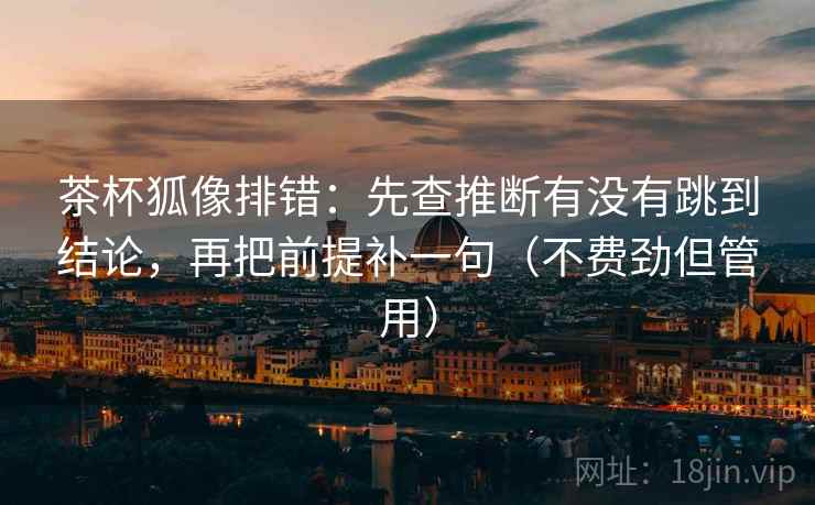 茶杯狐像排错：先查推断有没有跳到结论，再把前提补一句（不费劲但管用）