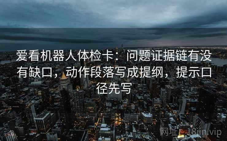 爱看机器人体检卡：问题证据链有没有缺口，动作段落写成提纲，提示口径先写
