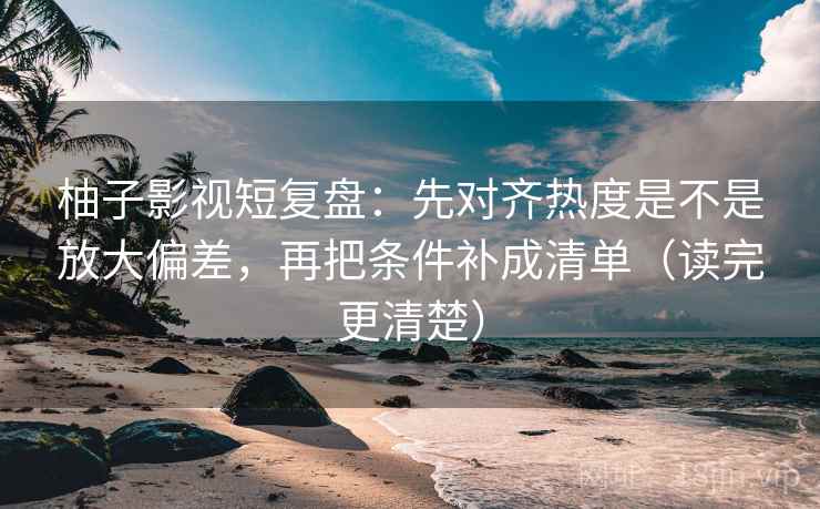 柚子影视短复盘：先对齐热度是不是放大偏差，再把条件补成清单（读完更清楚）  第1张