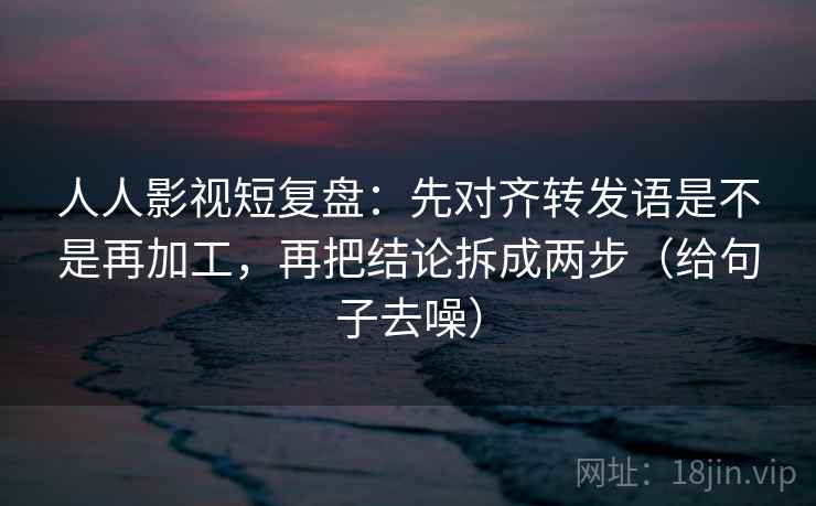 人人影视短复盘：先对齐转发语是不是再加工，再把结论拆成两步（给句子去噪）  第1张