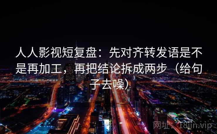 人人影视短复盘：先对齐转发语是不是再加工，再把结论拆成两步（给句子去噪）  第2张