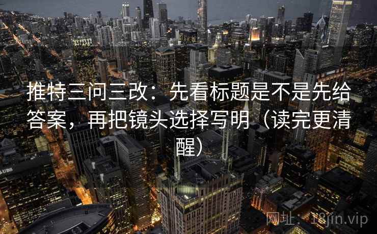 推特三问三改：先看标题是不是先给答案，再把镜头选择写明（读完更清醒）  第1张
